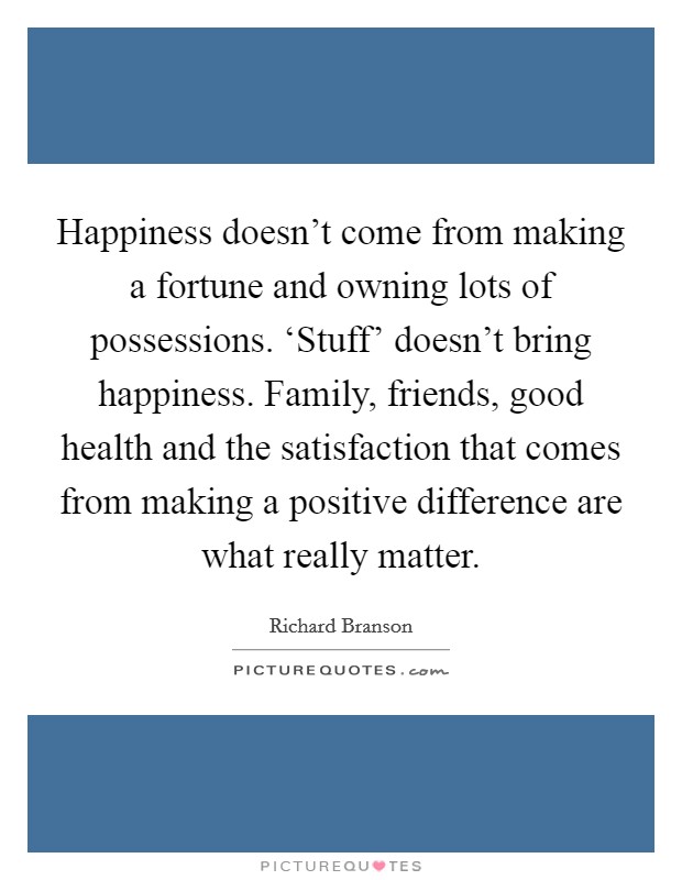 Happiness doesn't come from making a fortune and owning lots of possessions. ‘Stuff' doesn't bring happiness. Family, friends, good health and the satisfaction that comes from making a positive difference are what really matter Picture Quote #1