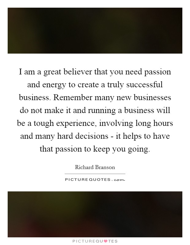 I am a great believer that you need passion and energy to create a truly successful business. Remember many new businesses do not make it and running a business will be a tough experience, involving long hours and many hard decisions - it helps to have that passion to keep you going Picture Quote #1