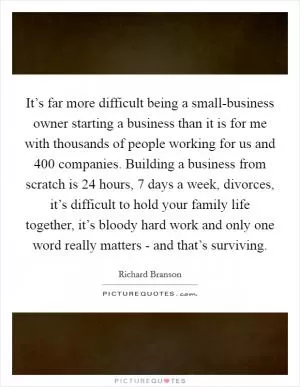 It’s far more difficult being a small-business owner starting a business than it is for me with thousands of people working for us and 400 companies. Building a business from scratch is 24 hours, 7 days a week, divorces, it’s difficult to hold your family life together, it’s bloody hard work and only one word really matters - and that’s surviving Picture Quote #1