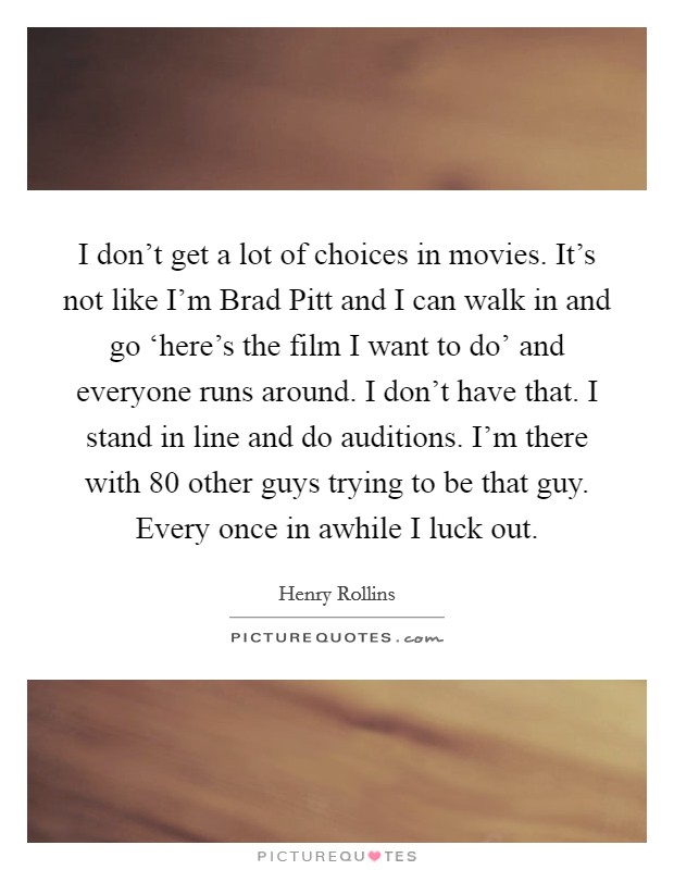 I don't get a lot of choices in movies. It's not like I'm Brad Pitt and I can walk in and go ‘here's the film I want to do' and everyone runs around. I don't have that. I stand in line and do auditions. I'm there with 80 other guys trying to be that guy. Every once in awhile I luck out Picture Quote #1