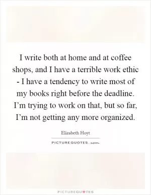 I write both at home and at coffee shops, and I have a terrible work ethic - I have a tendency to write most of my books right before the deadline. I’m trying to work on that, but so far, I’m not getting any more organized Picture Quote #1