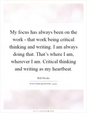 My focus has always been on the work - that work being critical thinking and writing. I am always doing that. That’s where I am, wherever I am. Critical thinking and writing as my heartbeat Picture Quote #1