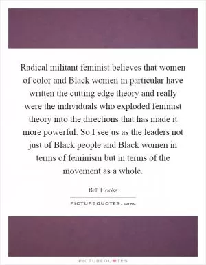 Radical militant feminist believes that women of color and Black women in particular have written the cutting edge theory and really were the individuals who exploded feminist theory into the directions that has made it more powerful. So I see us as the leaders not just of Black people and Black women in terms of feminism but in terms of the movement as a whole Picture Quote #1