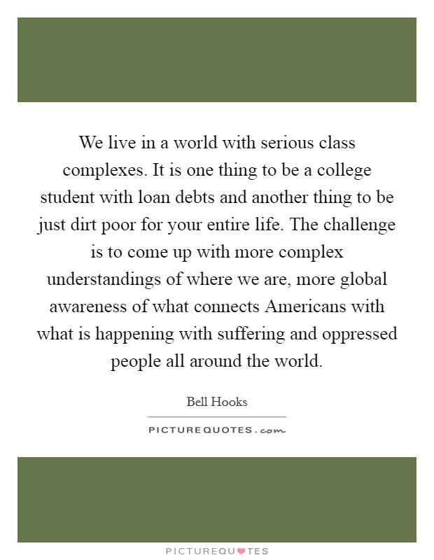 We live in a world with serious class complexes. It is one thing to be a college student with loan debts and another thing to be just dirt poor for your entire life. The challenge is to come up with more complex understandings of where we are, more global awareness of what connects Americans with what is happening with suffering and oppressed people all around the world Picture Quote #1