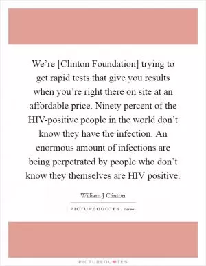 We’re [Clinton Foundation] trying to get rapid tests that give you results when you’re right there on site at an affordable price. Ninety percent of the HIV-positive people in the world don’t know they have the infection. An enormous amount of infections are being perpetrated by people who don’t know they themselves are HIV positive Picture Quote #1