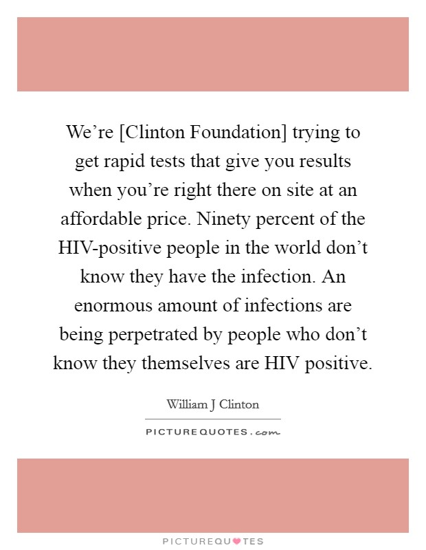 We're [Clinton Foundation] trying to get rapid tests that give you results when you're right there on site at an affordable price. Ninety percent of the HIV-positive people in the world don't know they have the infection. An enormous amount of infections are being perpetrated by people who don't know they themselves are HIV positive Picture Quote #1