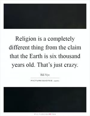 Religion is a completely different thing from the claim that the Earth is six thousand years old. That’s just crazy Picture Quote #1