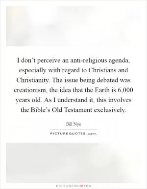 I don’t perceive an anti-religious agenda, especially with regard to Christians and Christianity. The issue being debated was creationism, the idea that the Earth is 6,000 years old. As I understand it, this involves the Bible’s Old Testament exclusively Picture Quote #1