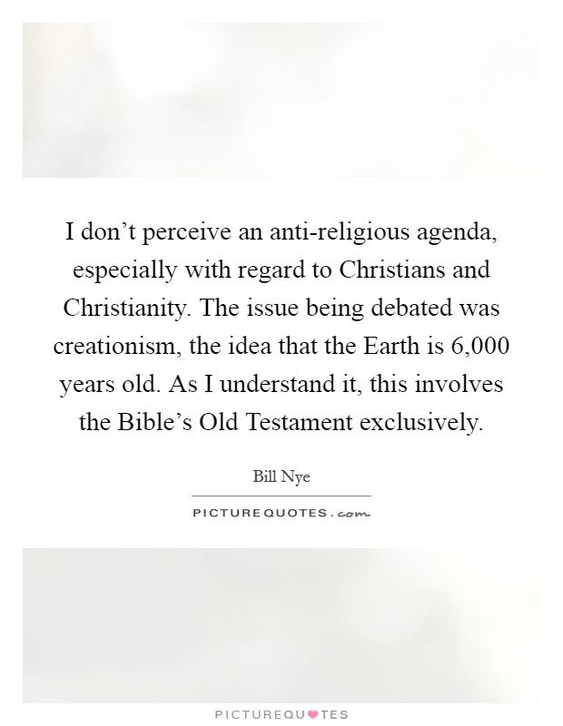 I don't perceive an anti-religious agenda, especially with regard to Christians and Christianity. The issue being debated was creationism, the idea that the Earth is 6,000 years old. As I understand it, this involves the Bible's Old Testament exclusively Picture Quote #1