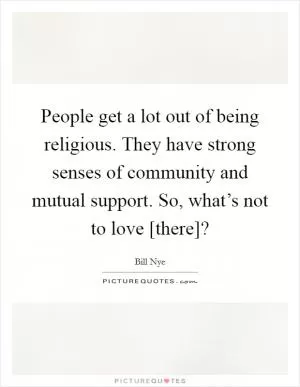 People get a lot out of being religious. They have strong senses of community and mutual support. So, what’s not to love [there]? Picture Quote #1