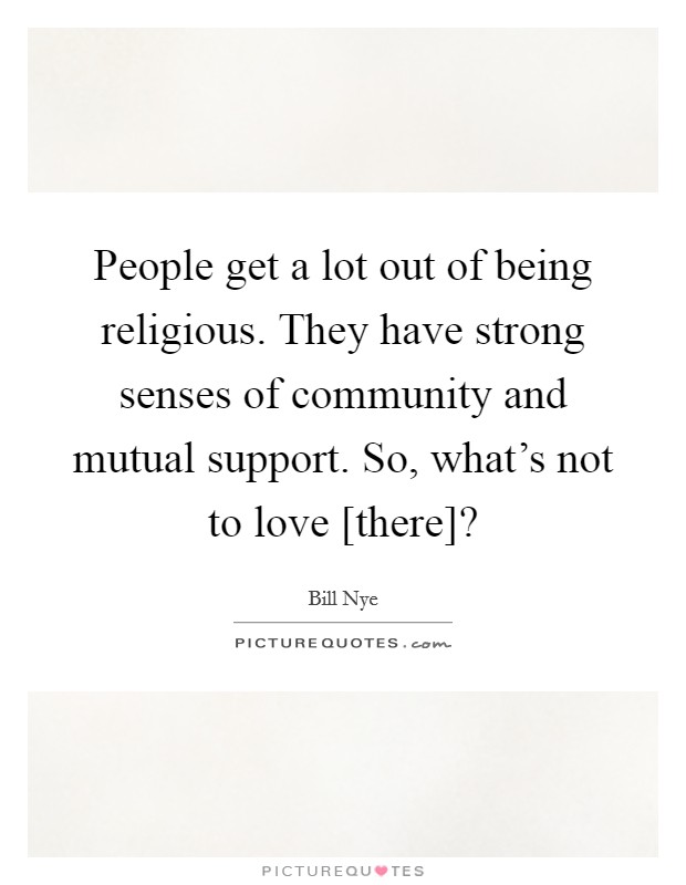 People get a lot out of being religious. They have strong senses of community and mutual support. So, what's not to love [there]? Picture Quote #1
