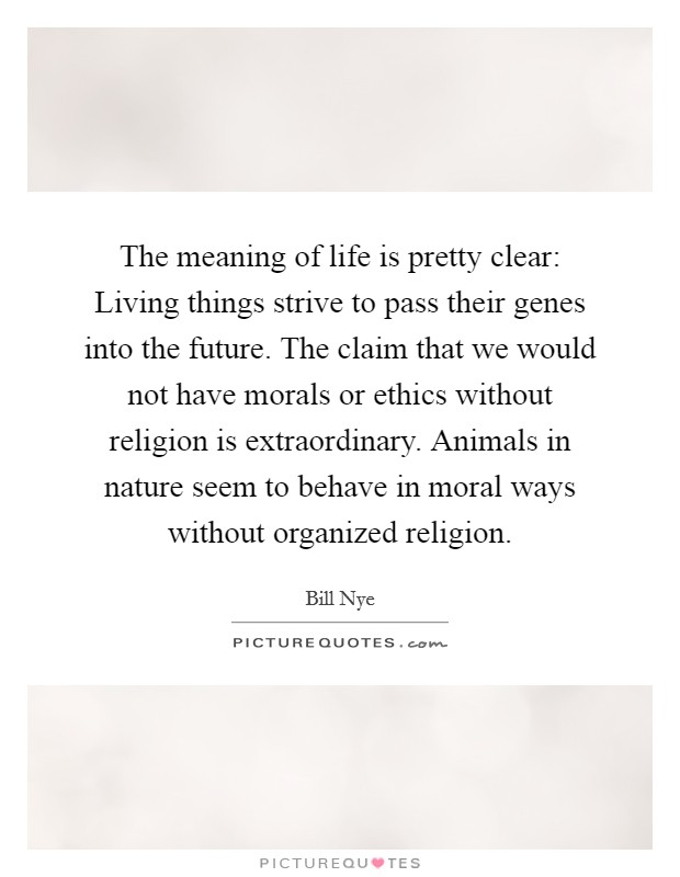The meaning of life is pretty clear: Living things strive to pass their genes into the future. The claim that we would not have morals or ethics without religion is extraordinary. Animals in nature seem to behave in moral ways without organized religion Picture Quote #1