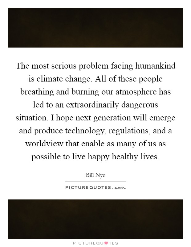 The most serious problem facing humankind is climate change. All of these people breathing and burning our atmosphere has led to an extraordinarily dangerous situation. I hope next generation will emerge and produce technology, regulations, and a worldview that enable as many of us as possible to live happy healthy lives Picture Quote #1