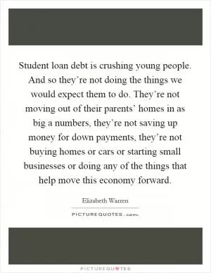 Student loan debt is crushing young people. And so they’re not doing the things we would expect them to do. They’re not moving out of their parents’ homes in as big a numbers, they’re not saving up money for down payments, they’re not buying homes or cars or starting small businesses or doing any of the things that help move this economy forward Picture Quote #1