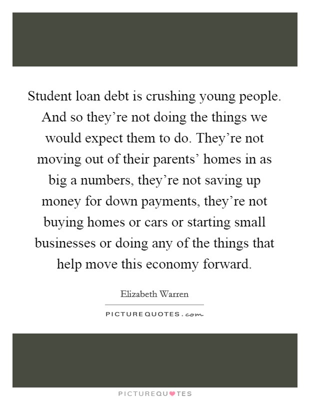 Student loan debt is crushing young people. And so they're not doing the things we would expect them to do. They're not moving out of their parents' homes in as big a numbers, they're not saving up money for down payments, they're not buying homes or cars or starting small businesses or doing any of the things that help move this economy forward Picture Quote #1