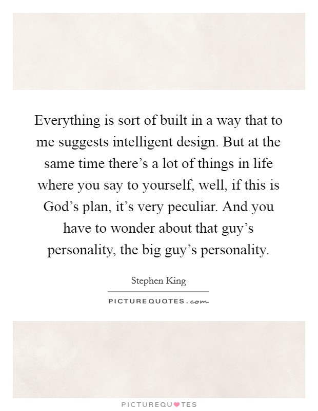 Everything is sort of built in a way that to me suggests intelligent design. But at the same time there's a lot of things in life where you say to yourself, well, if this is God's plan, it's very peculiar. And you have to wonder about that guy's personality, the big guy's personality Picture Quote #1