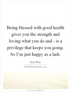 Being blessed with good health gives you the strength and loving what you do and - is a privilege that keeps you going. So I’m just happy as a lark Picture Quote #1