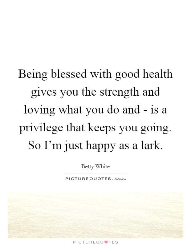 Being blessed with good health gives you the strength and loving what you do and - is a privilege that keeps you going. So I'm just happy as a lark Picture Quote #1