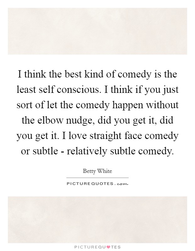 I think the best kind of comedy is the least self conscious. I think if you just sort of let the comedy happen without the elbow nudge, did you get it, did you get it. I love straight face comedy or subtle - relatively subtle comedy Picture Quote #1