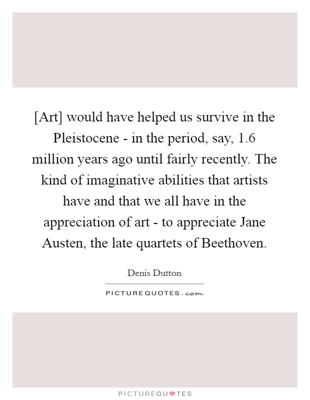 [Art] would have helped us survive in the Pleistocene - in the period, say, 1.6 million years ago until fairly recently. The kind of imaginative abilities that artists have and that we all have in the appreciation of art - to appreciate Jane Austen, the late quartets of Beethoven Picture Quote #1