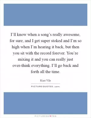 I’ll know when a song’s really awesome, for sure, and I get super stoked and I’m so high when I’m hearing it back, but then you sit with the record forever. You’re mixing it and you can really just over-think everything. I’ll go back and forth all the time Picture Quote #1