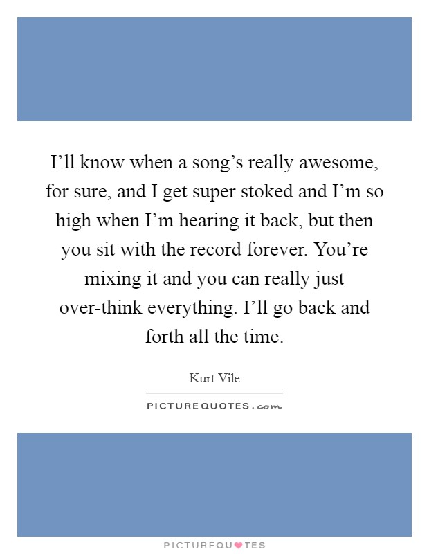 I'll know when a song's really awesome, for sure, and I get super stoked and I'm so high when I'm hearing it back, but then you sit with the record forever. You're mixing it and you can really just over-think everything. I'll go back and forth all the time Picture Quote #1
