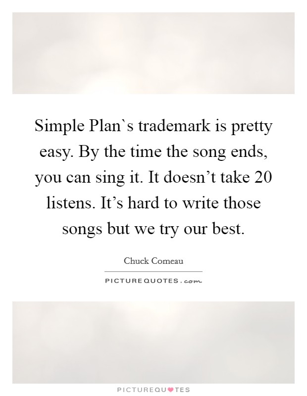 Simple Plan`s trademark is pretty easy. By the time the song ends, you can sing it. It doesn't take 20 listens. It's hard to write those songs but we try our best Picture Quote #1
