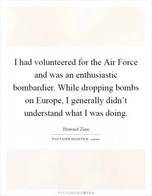 I had volunteered for the Air Force and was an enthusiastic bombardier. While dropping bombs on Europe, I generally didn’t understand what I was doing Picture Quote #1