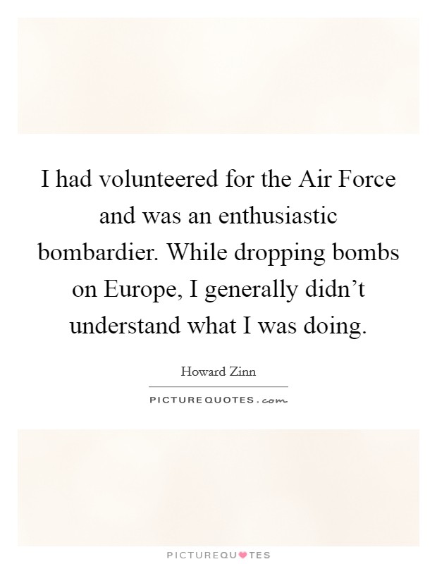 I had volunteered for the Air Force and was an enthusiastic bombardier. While dropping bombs on Europe, I generally didn't understand what I was doing Picture Quote #1