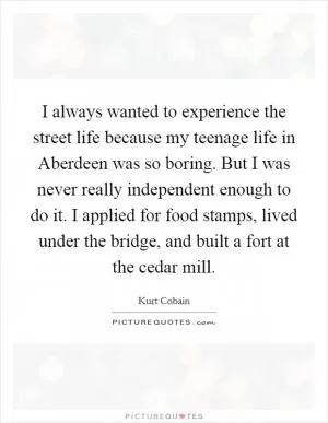 I always wanted to experience the street life because my teenage life in Aberdeen was so boring. But I was never really independent enough to do it. I applied for food stamps, lived under the bridge, and built a fort at the cedar mill Picture Quote #1