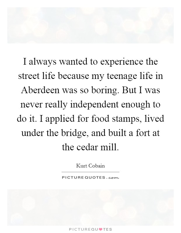 I always wanted to experience the street life because my teenage life in Aberdeen was so boring. But I was never really independent enough to do it. I applied for food stamps, lived under the bridge, and built a fort at the cedar mill Picture Quote #1