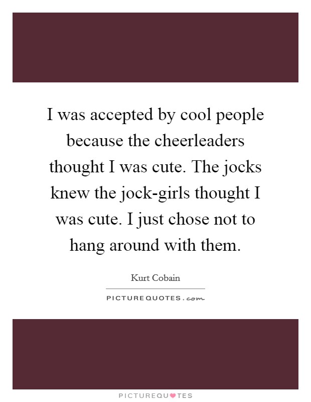 I was accepted by cool people because the cheerleaders thought I was cute. The jocks knew the jock-girls thought I was cute. I just chose not to hang around with them Picture Quote #1