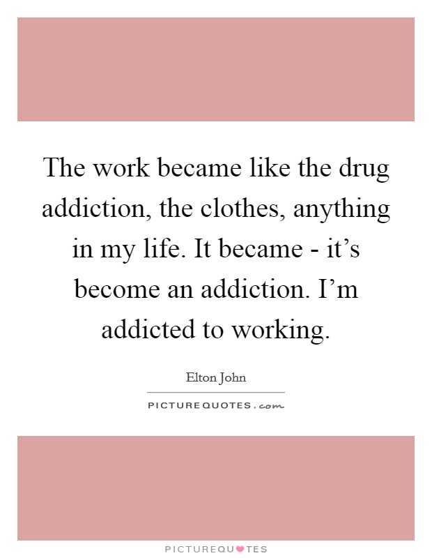 The work became like the drug addiction, the clothes, anything in my life. It became - it's become an addiction. I'm addicted to working Picture Quote #1