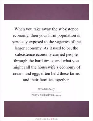 When you take away the subsistence economy, then your farm population is seriously exposed to the vagaries of the larger economy. As it used to be, the subsistence economy carried people through the hard times, and what you might call the housewife’s economy of cream and eggs often held these farms and their families together Picture Quote #1