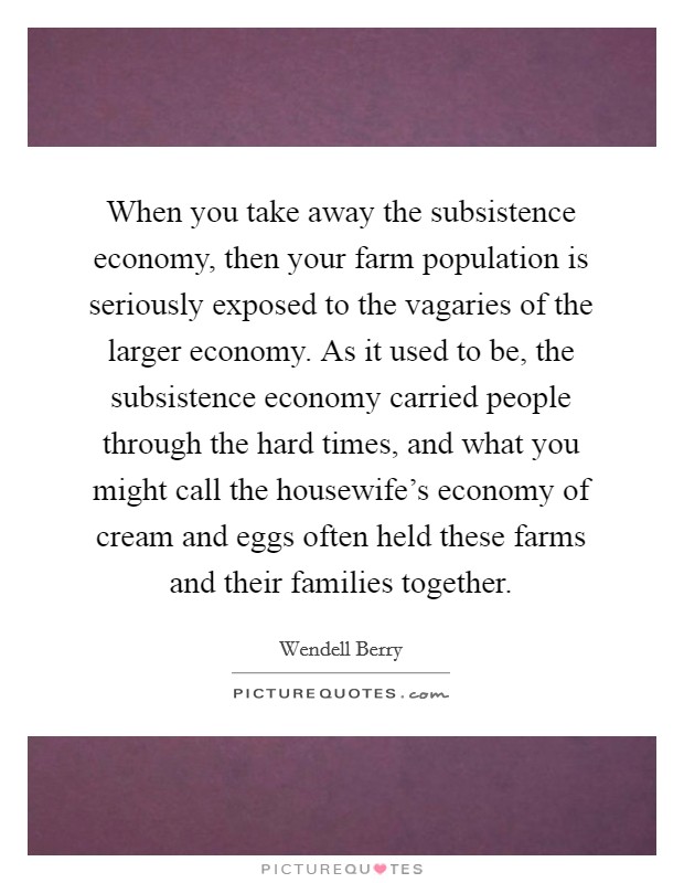 When you take away the subsistence economy, then your farm population is seriously exposed to the vagaries of the larger economy. As it used to be, the subsistence economy carried people through the hard times, and what you might call the housewife's economy of cream and eggs often held these farms and their families together Picture Quote #1