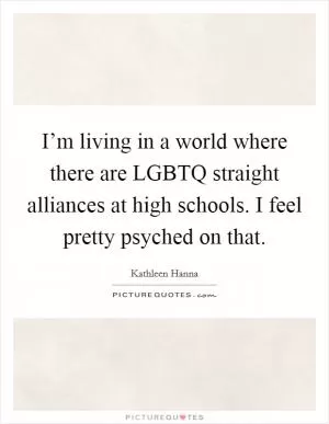 I’m living in a world where there are LGBTQ straight alliances at high schools. I feel pretty psyched on that Picture Quote #1