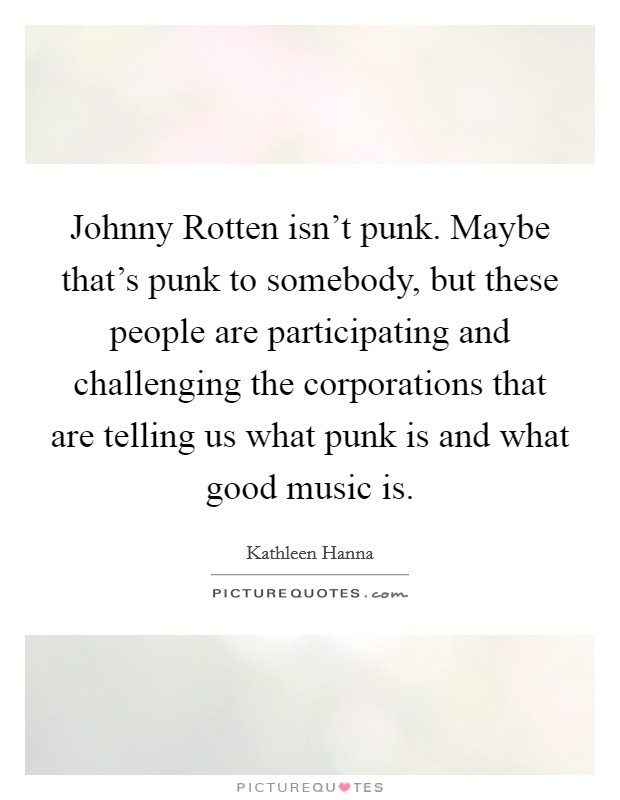 Johnny Rotten isn't punk. Maybe that's punk to somebody, but these people are participating and challenging the corporations that are telling us what punk is and what good music is Picture Quote #1