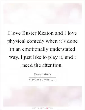 I love Buster Keaton and I love physical comedy when it’s done in an emotionally understated way. I just like to play it, and I need the attention Picture Quote #1