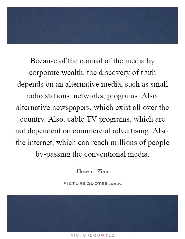 Because of the control of the media by corporate wealth, the discovery of truth depends on an alternative media, such as small radio stations, networks, programs. Also, alternative newspapers, which exist all over the country. Also, cable TV programs, which are not dependent on commercial advertising. Also, the internet, which can reach millions of people by-passing the conventional media Picture Quote #1
