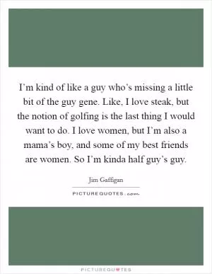 I’m kind of like a guy who’s missing a little bit of the guy gene. Like, I love steak, but the notion of golfing is the last thing I would want to do. I love women, but I’m also a mama’s boy, and some of my best friends are women. So I’m kinda half guy’s guy Picture Quote #1