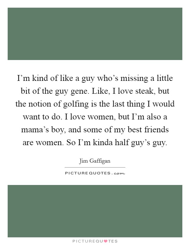 I'm kind of like a guy who's missing a little bit of the guy gene. Like, I love steak, but the notion of golfing is the last thing I would want to do. I love women, but I'm also a mama's boy, and some of my best friends are women. So I'm kinda half guy's guy Picture Quote #1