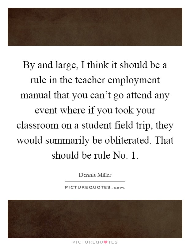 By and large, I think it should be a rule in the teacher employment manual that you can't go attend any event where if you took your classroom on a student field trip, they would summarily be obliterated. That should be rule No. 1 Picture Quote #1