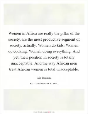 Women in Africa are really the pillar of the society, are the most productive segment of society, actually. Women do kids. Women do cooking. Women doing everything. And yet, their position in society is totally unacceptable. And the way African men treat African women is total unacceptable Picture Quote #1