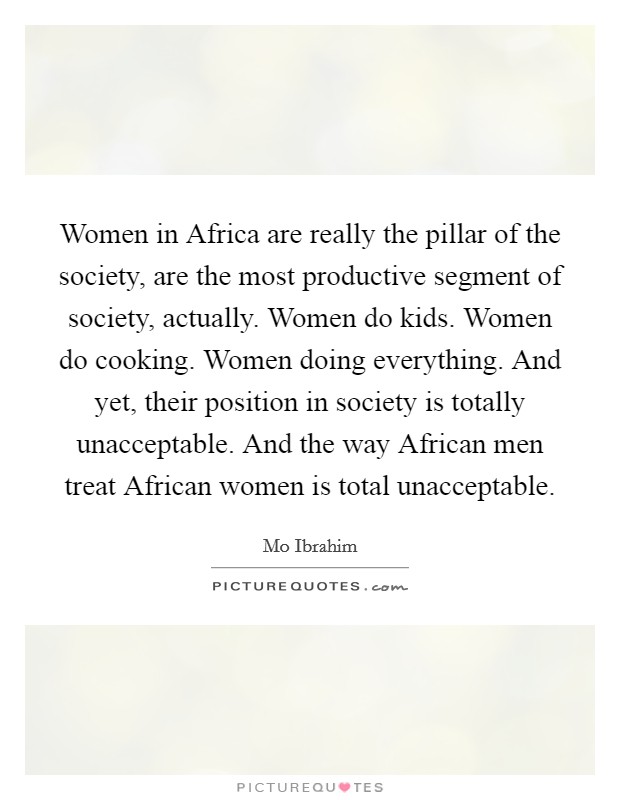 Women in Africa are really the pillar of the society, are the most productive segment of society, actually. Women do kids. Women do cooking. Women doing everything. And yet, their position in society is totally unacceptable. And the way African men treat African women is total unacceptable Picture Quote #1
