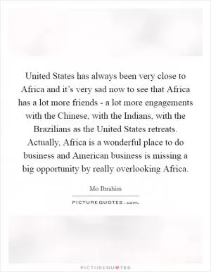 United States has always been very close to Africa and it’s very sad now to see that Africa has a lot more friends - a lot more engagements with the Chinese, with the Indians, with the Brazilians as the United States retreats. Actually, Africa is a wonderful place to do business and American business is missing a big opportunity by really overlooking Africa Picture Quote #1