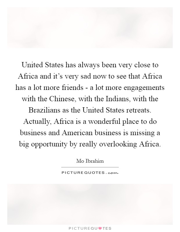 United States has always been very close to Africa and it's very sad now to see that Africa has a lot more friends - a lot more engagements with the Chinese, with the Indians, with the Brazilians as the United States retreats. Actually, Africa is a wonderful place to do business and American business is missing a big opportunity by really overlooking Africa Picture Quote #1