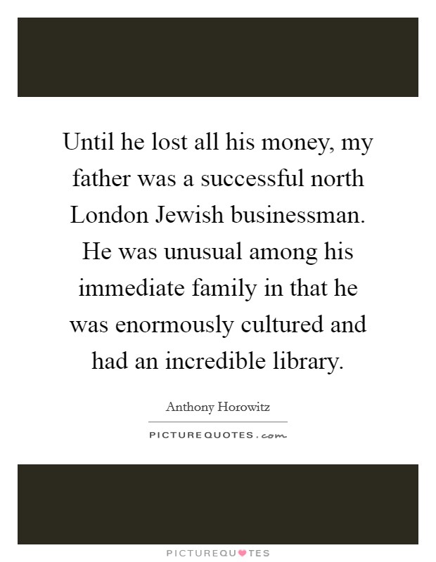Until he lost all his money, my father was a successful north London Jewish businessman. He was unusual among his immediate family in that he was enormously cultured and had an incredible library Picture Quote #1
