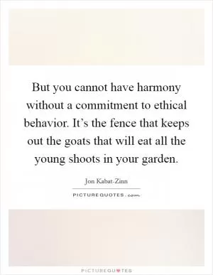 But you cannot have harmony without a commitment to ethical behavior. It’s the fence that keeps out the goats that will eat all the young shoots in your garden Picture Quote #1
