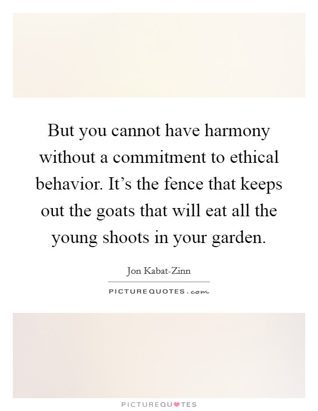 But you cannot have harmony without a commitment to ethical behavior. It's the fence that keeps out the goats that will eat all the young shoots in your garden Picture Quote #1