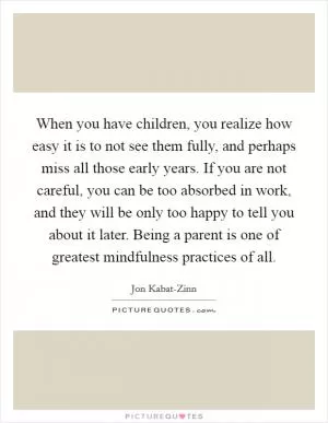 When you have children, you realize how easy it is to not see them fully, and perhaps miss all those early years. If you are not careful, you can be too absorbed in work, and they will be only too happy to tell you about it later. Being a parent is one of greatest mindfulness practices of all Picture Quote #1